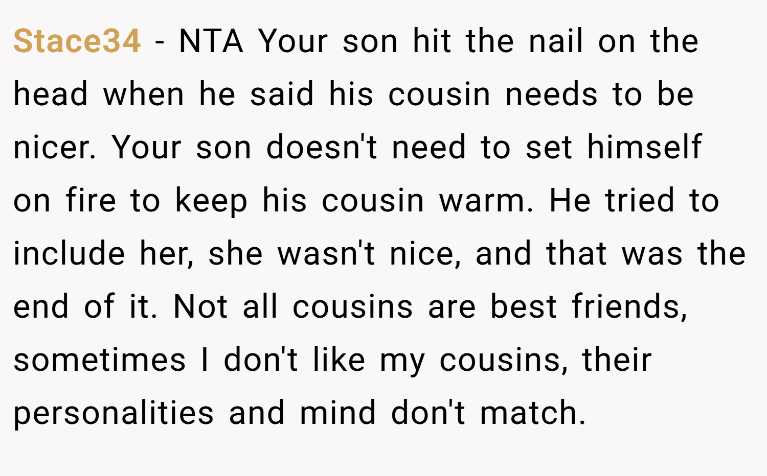 Stace34 − NTA Your son hit the nail on the head when he said his cousin needs to be nicer. Your son doesn't need to set himself on fire to keep his cousin warm. He tried to include her, she wasn't nice, and that was the end of it. Not all cousins are best friends, sometimes I don't like my cousins, their personalities and mind don't match.