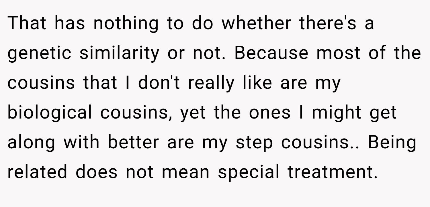 That has nothing to do whether there's a genetic similarity or not. Because most of the cousins that I don't really like are my biological cousins, yet the ones I might get along with better are my step cousins.. Being related does not mean special treatment.