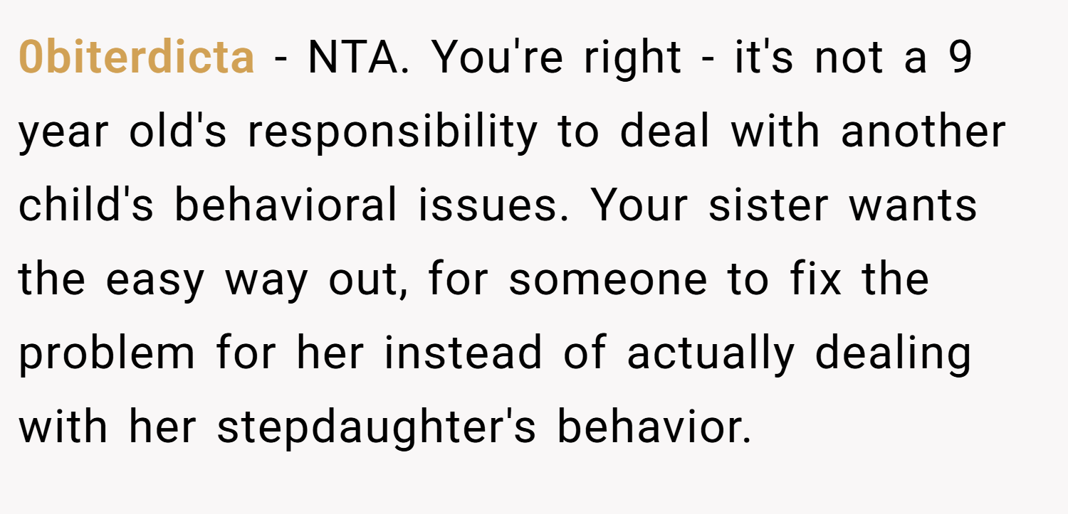 0biterdicta − NTA. You're right - it's not a 9 year old's responsibility to deal with another child's behavioral issues. Your sister wants the easy way out, for someone to fix the problem for her instead of actually dealing with her stepdaughter's behavior.