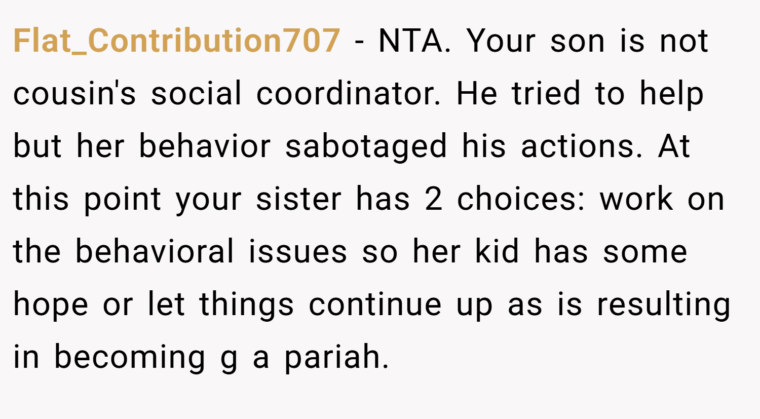 Flat_Contribution707 − NTA. Your son is not cousin's social coordinator. He tried to help but her behavior sabotaged his actions. At this point your sister has 2 choices: work on the behavioral issues so her kid has some hope or let things continue up as is resulting in becoming g a pariah.