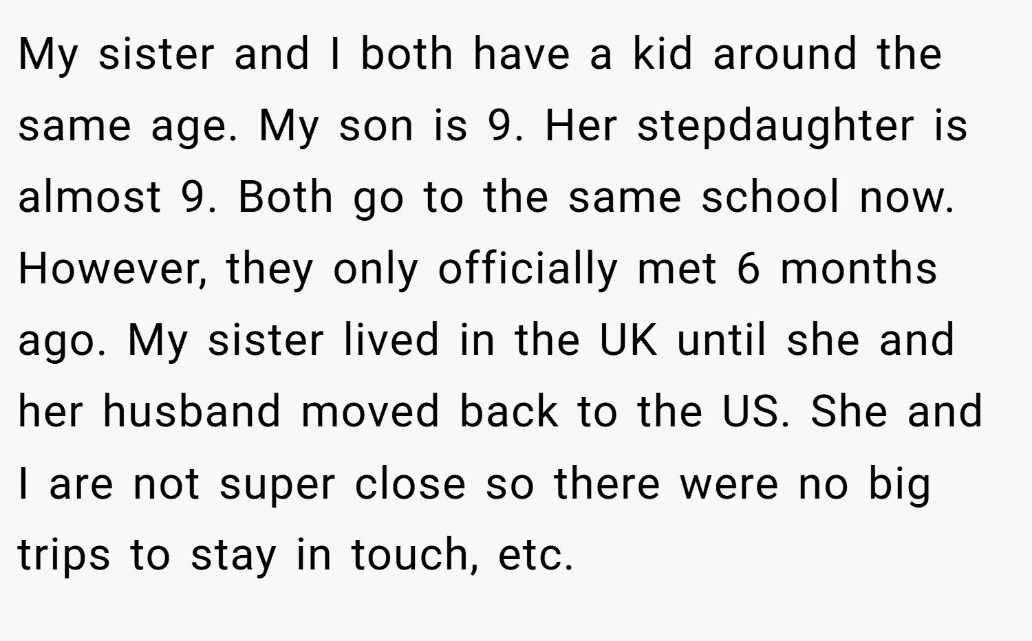 My sister and I both have a kid around the same age. My son is 9. Her stepdaughter is almost 9. Both go to the same school now. However, they only officially met 6 months ago. My sister lived in the UK until she and her husband moved back to the US. She and I are not super close so there were no big trips to stay in touch, etc.
