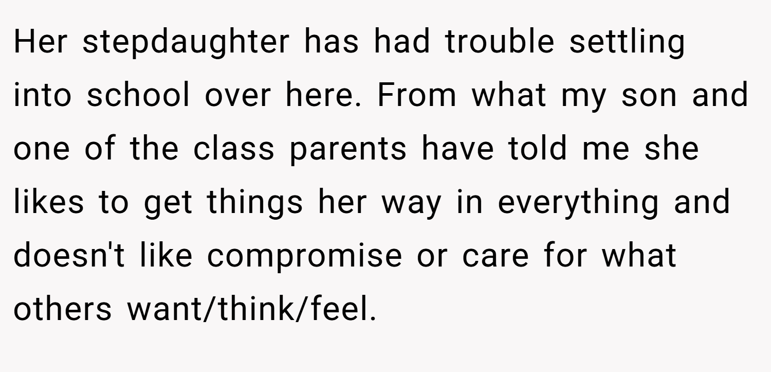 Her stepdaughter has had trouble settling into school over here. From what my son and one of the class parents have told me she likes to get things her way in everything and doesn't like compromise or care for what others want/think/feel.