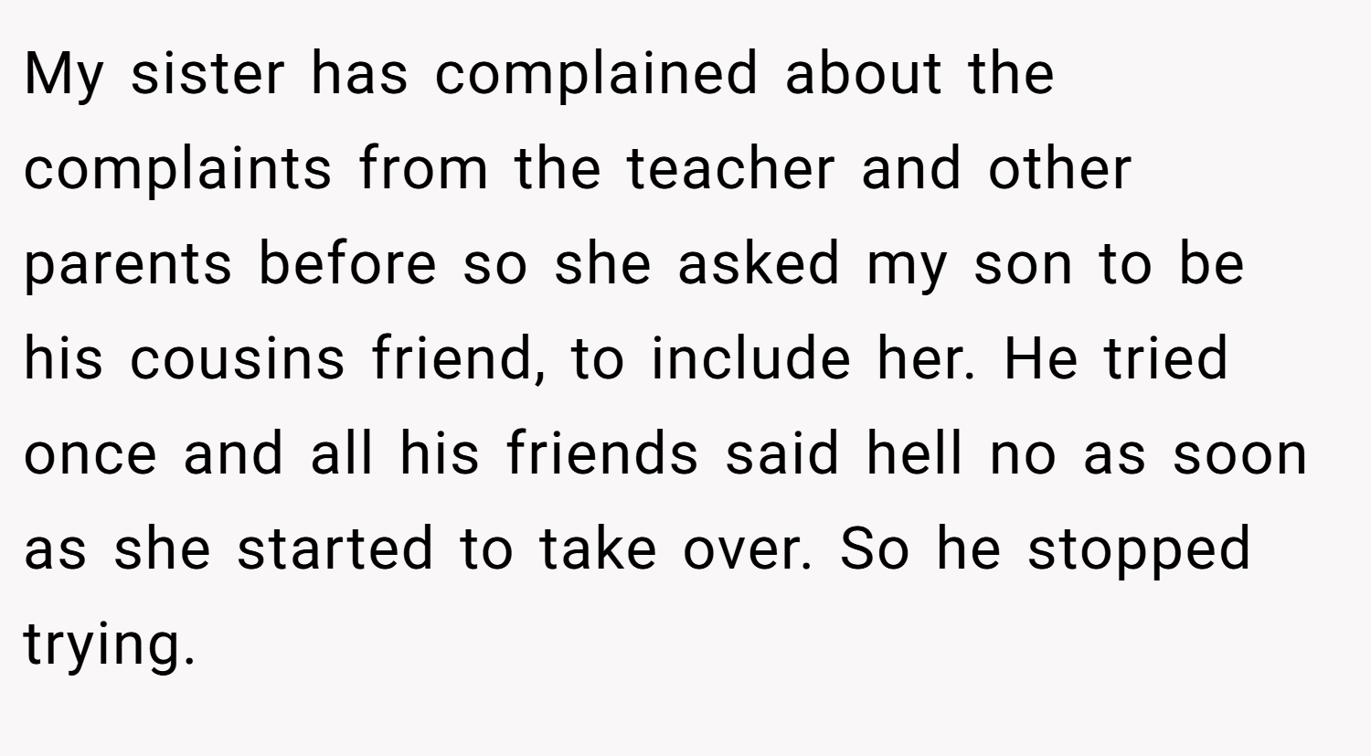 My sister has complained about the complaints from the teacher and other parents before so she asked my son to be his cousins friend, to include her. He tried once and all his friends said hell no as soon as she started to take over. So he stopped trying.