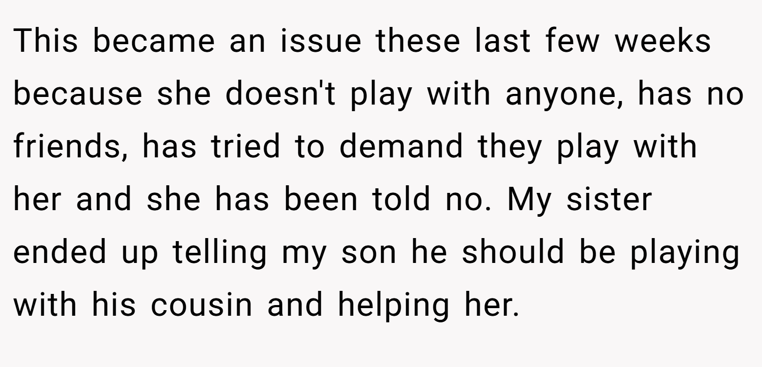 This became an issue these last few weeks because she doesn't play with anyone, has no friends, has tried to demand they play with her and she has been told no. My sister ended up telling my son he should be playing with his cousin and helping her.