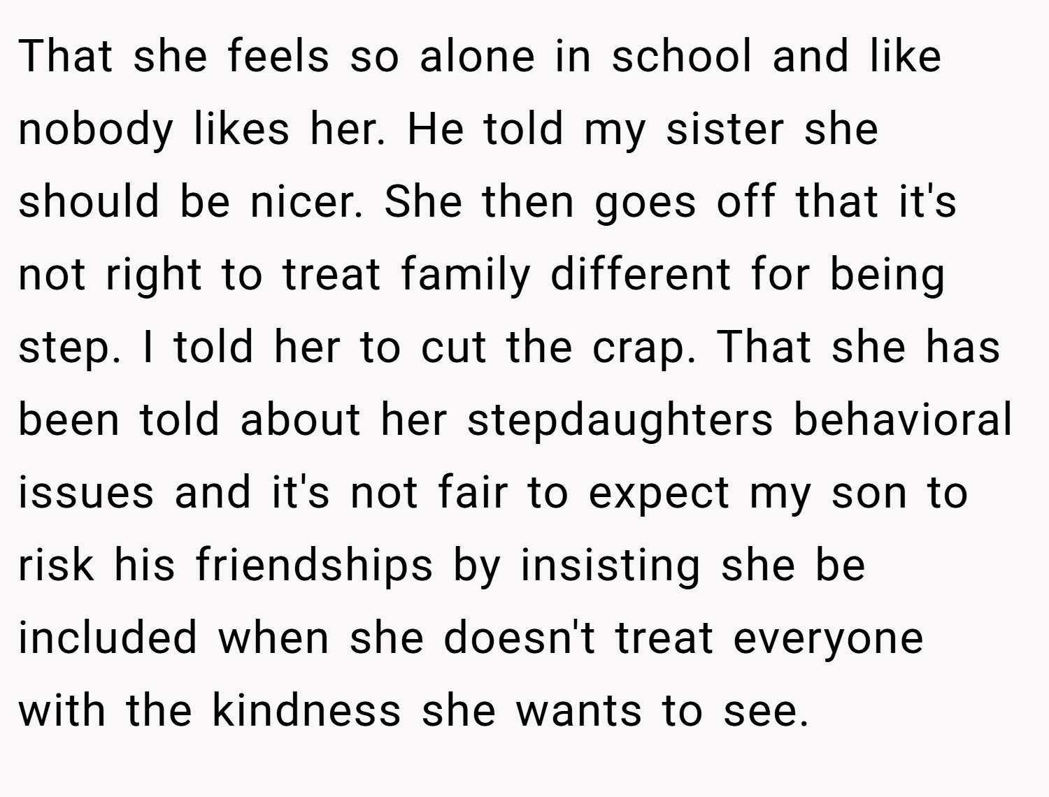 That she feels so alone in school and like nobody likes her. He told my sister she should be nicer. She then goes off that it's not right to treat family different for being step. I told her to cut the crap. That she has been told about her stepdaughters behavioral issues and it's not fair to expect my son to risk his friendships by insisting she be included when she doesn't treat everyone with the kindness she wants to see.