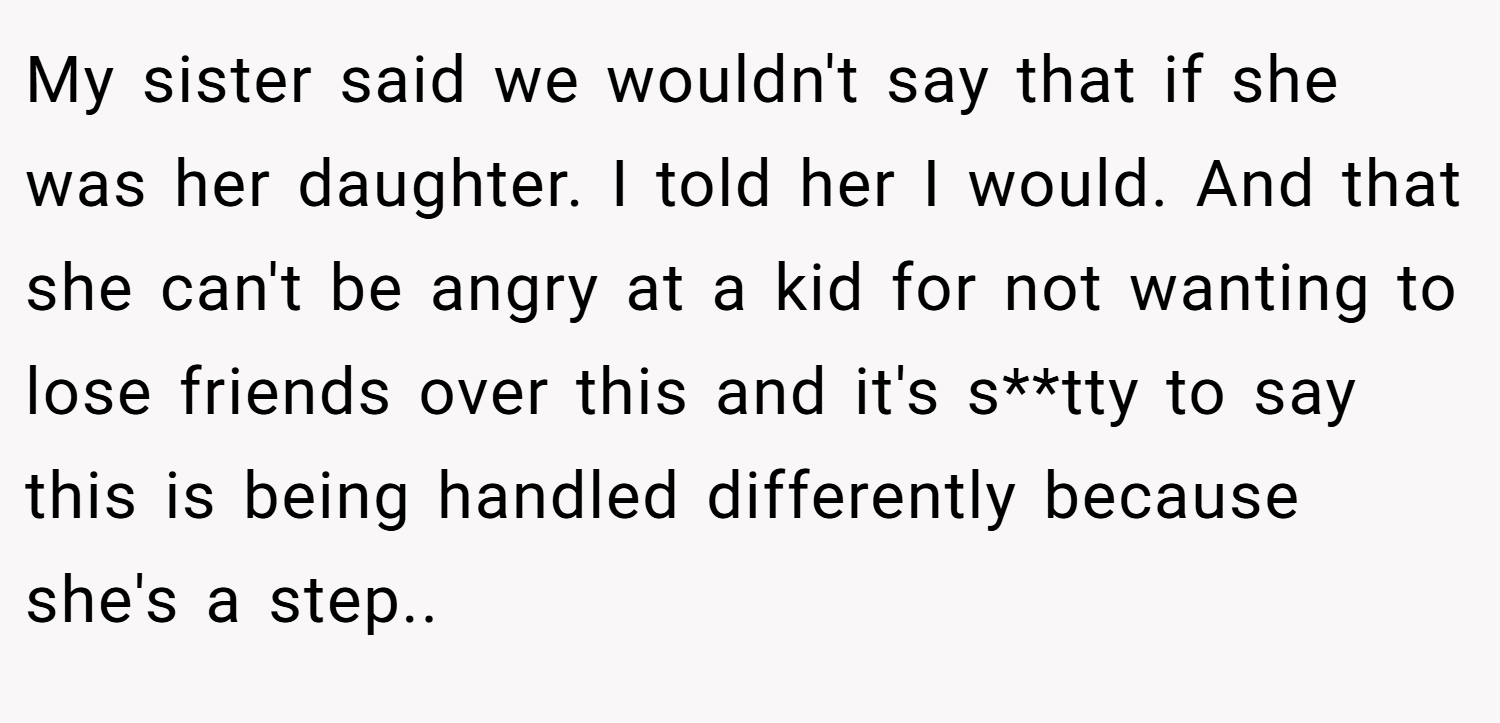 My sister said we wouldn't say that if she was her daughter. I told her I would. And that she can't be angry at a kid for not wanting to lose friends over this and it's s**tty to say this is being handled differently because she's a step..