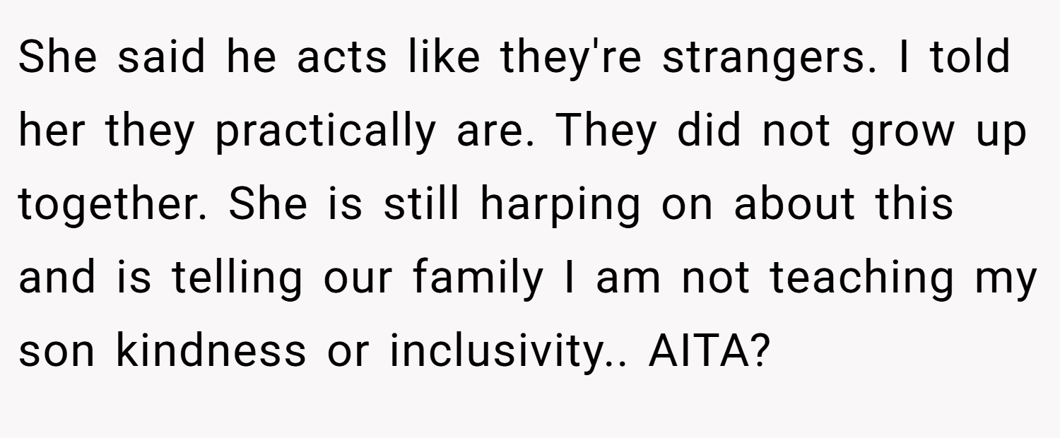 She said he acts like they're strangers. I told her they practically are. They did not grow up together. She is still harping on about this and is telling our family I am not teaching my son kindness or inclusivity.. AITA?
