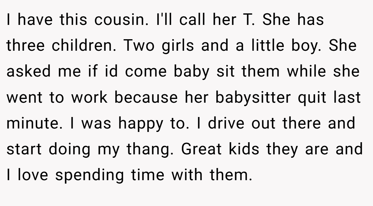 I have this cousin. I'll call her T. She has three children. Two girls and a little boy. She asked me if id come baby sit them while she went to work because her babysitter quit last minute. I was happy to. I drive out there and start doing my thang. Great kids they are and I love spending time with them.