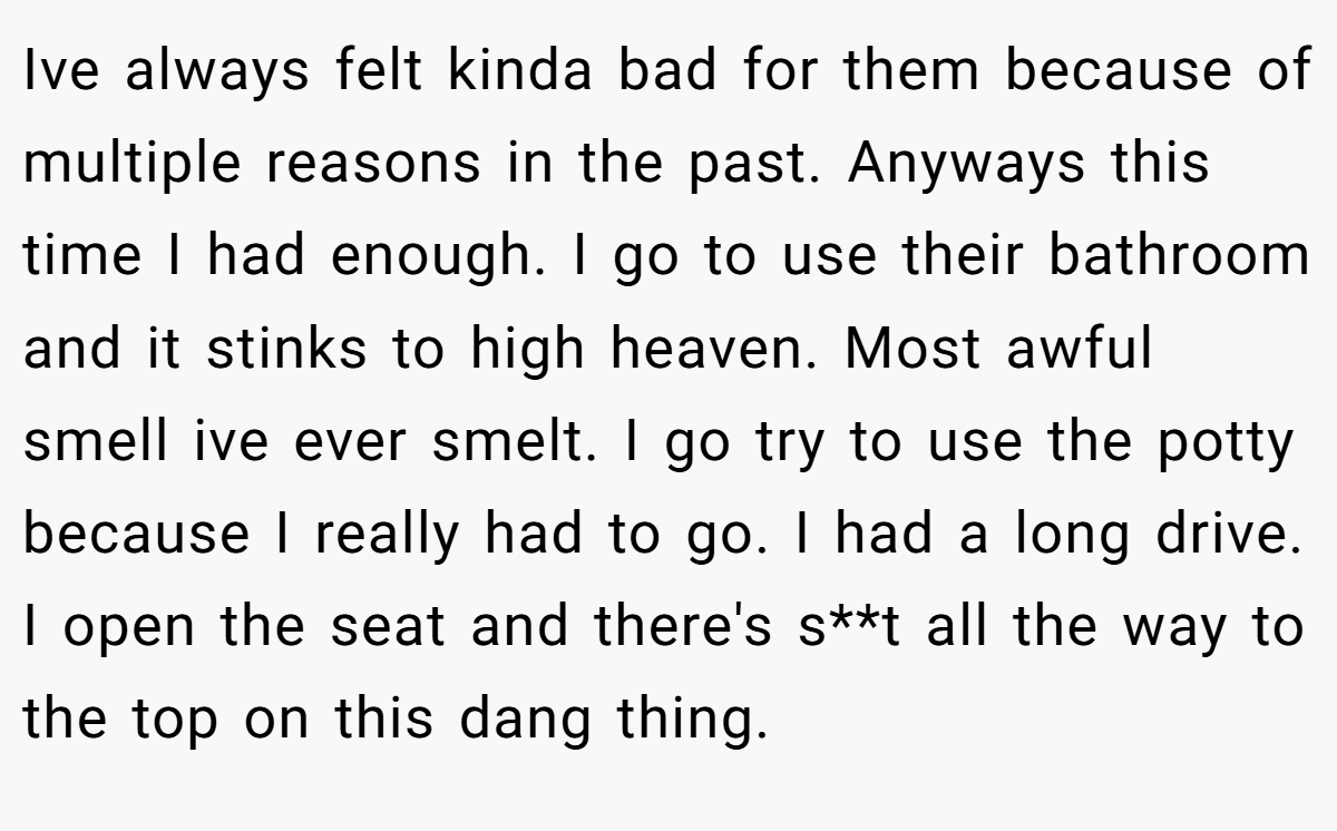 Ive always felt kinda bad for them because of multiple reasons in the past. Anyways this time I had enough. I go to use their bathroom and it stinks to high heaven. Most awful smell ive ever smelt. I go try to use the potty because I really had to go. I had a long drive. I open the seat and there's s**t all the way to the top on this dang thing.