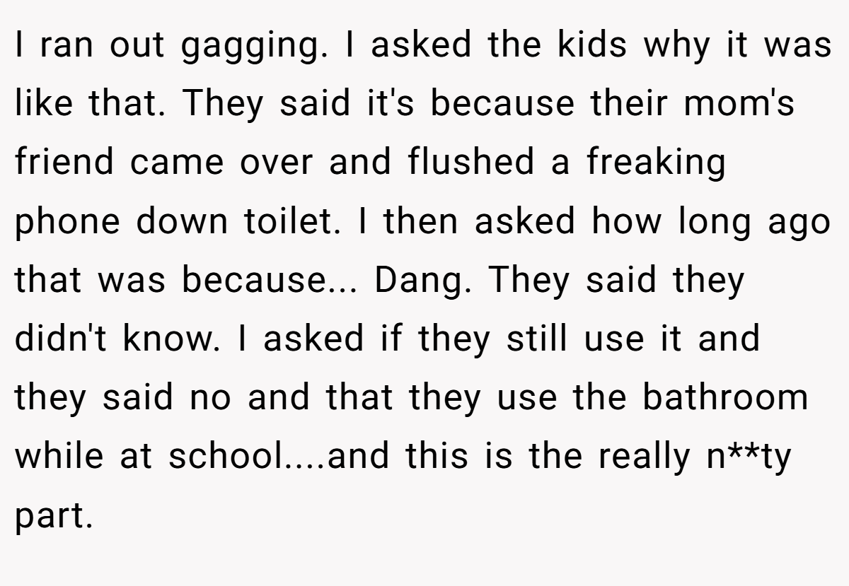 I ran out gagging. I asked the kids why it was like that. They said it's because their mom's friend came over and flushed a freaking phone down toilet. I then asked how long ago that was because... Dang. They said they didn't know. I asked if they still use it and they said no and that they use the bathroom while at school....and this is the really n**ty part.