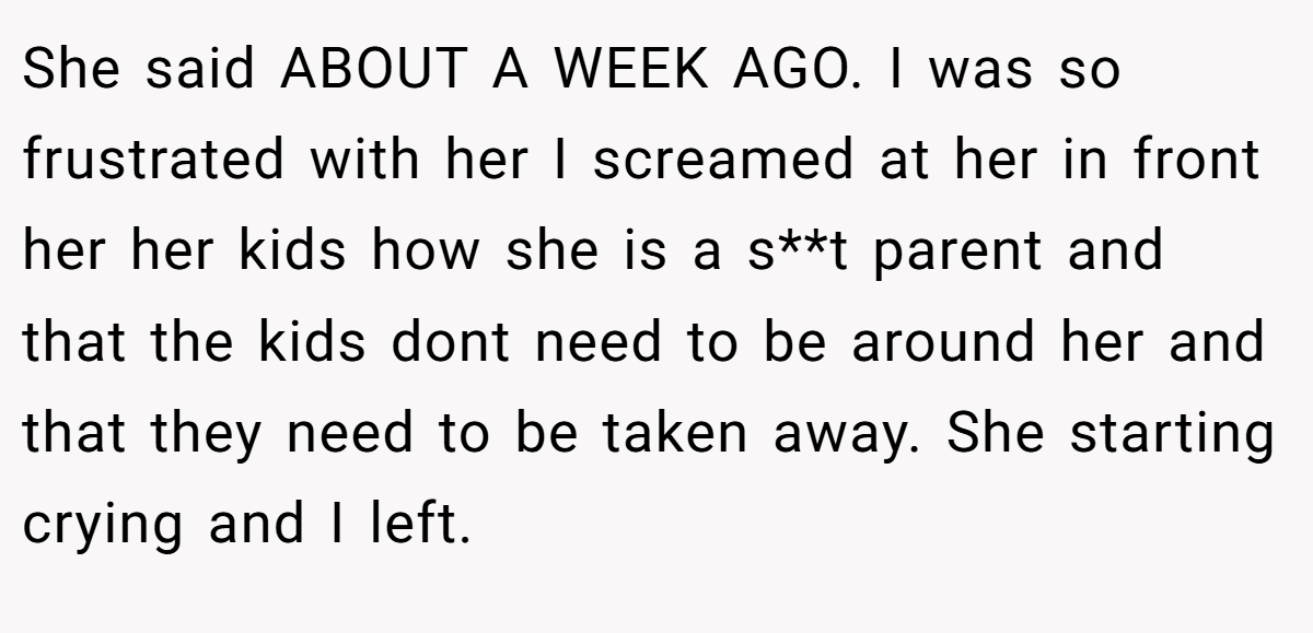She said ABOUT A WEEK AGO. I was so frustrated with her I screamed at her in front her her kids how she is a s**t parent and that the kids dont need to be around her and that they need to be taken away. She starting crying and I left.