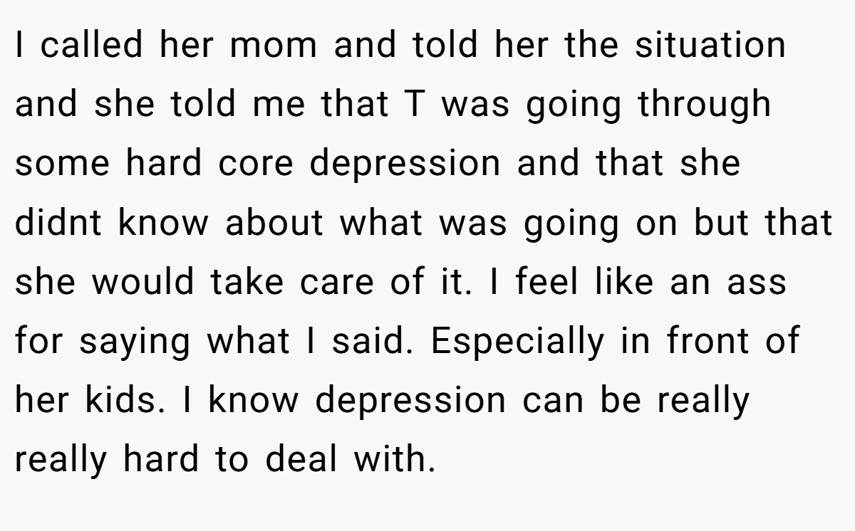 I called her mom and told her the situation and she told me that T was going through some hard core depression and that she didnt know about what was going on but that she would take care of it. I feel like an ass for saying what I said. Especially in front of her kids. I know depression can be really really hard to deal with.