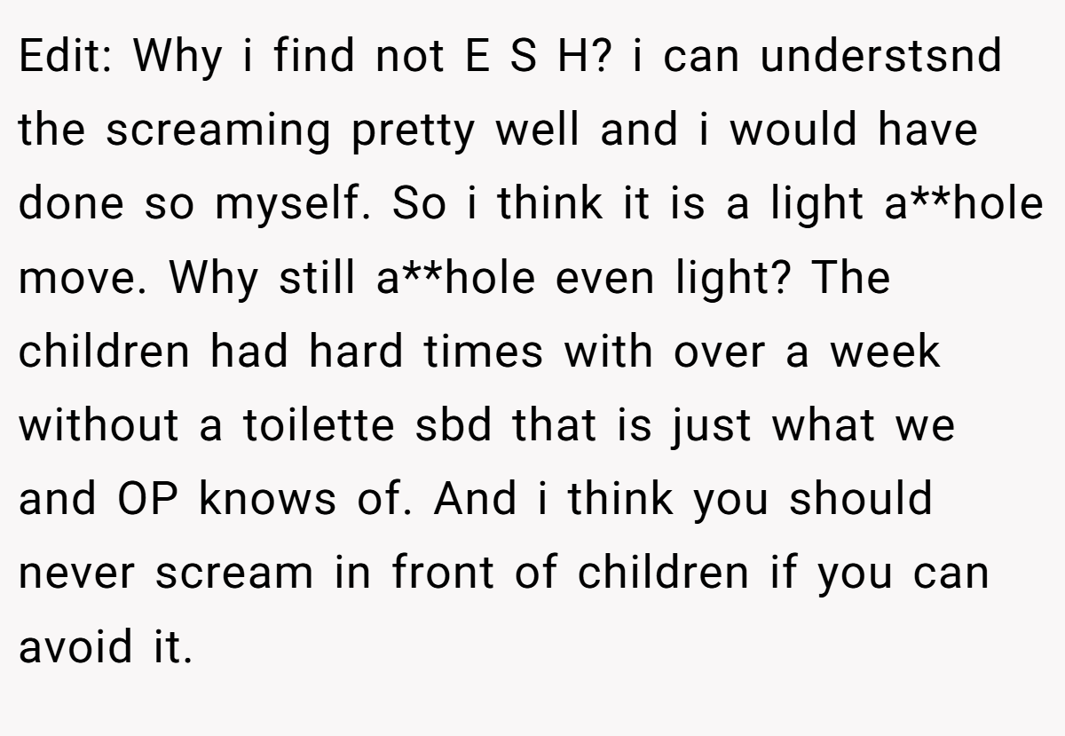 Edit: Why i find not E S H? i can understsnd the screaming pretty well and i would have done so myself. So i think it is a light a**hole move. Why still a**hole even light? The children had hard times with over a week without a toilette sbd that is just what we and OP knows of. And i think you should never scream in front of children if you can avoid it.