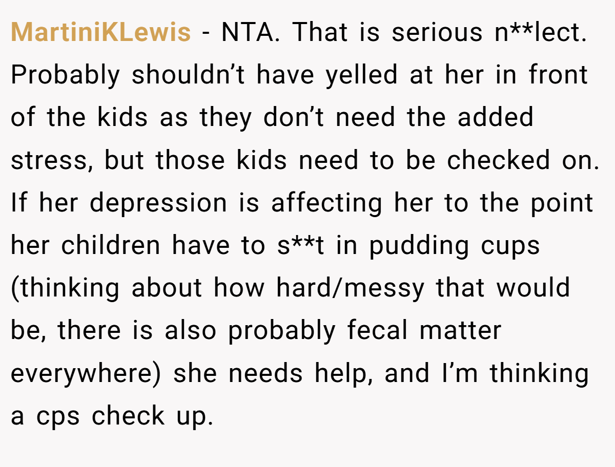 MartiniKLewis - NTA. That is serious n**lect. Probably shouldn’t have yelled at her in front of the kids as they don’t need the added stress, but those kids need to be checked on. If her depression is affecting her to the point her children have to s**t in pudding cups (thinking about how hard/messy that would be, there is also probably fecal matter everywhere) she needs help, and I’m thinking a cps check up.