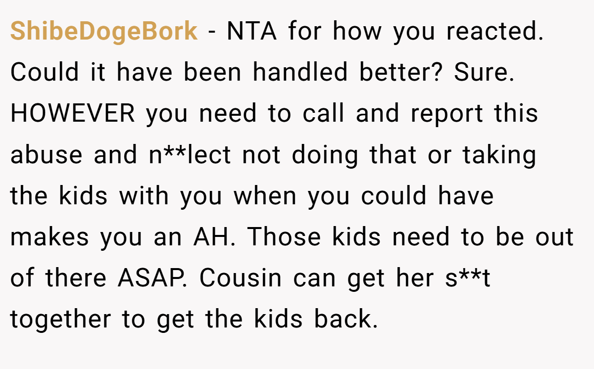 ShibeDogeBork - NTA for how you reacted. Could it have been handled better? Sure. HOWEVER you need to call and report this abuse and n**lect not doing that or taking the kids with you when you could have makes you an AH. Those kids need to be out of there ASAP. Cousin can get her s**t together to get the kids back.