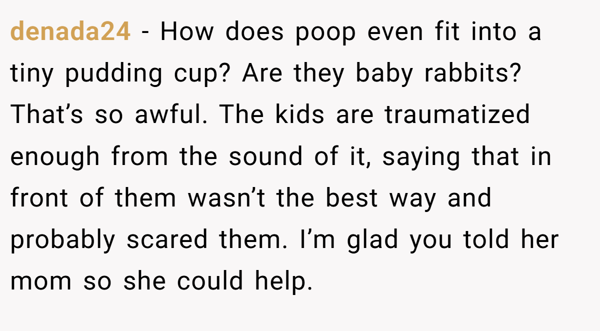 denada24 - How does poop even fit into a tiny pudding cup? Are they baby rabbits? That’s so awful. The kids are traumatized enough from the sound of it, saying that in front of them wasn’t the best way and probably scared them. I’m glad you told her mom so she could help.