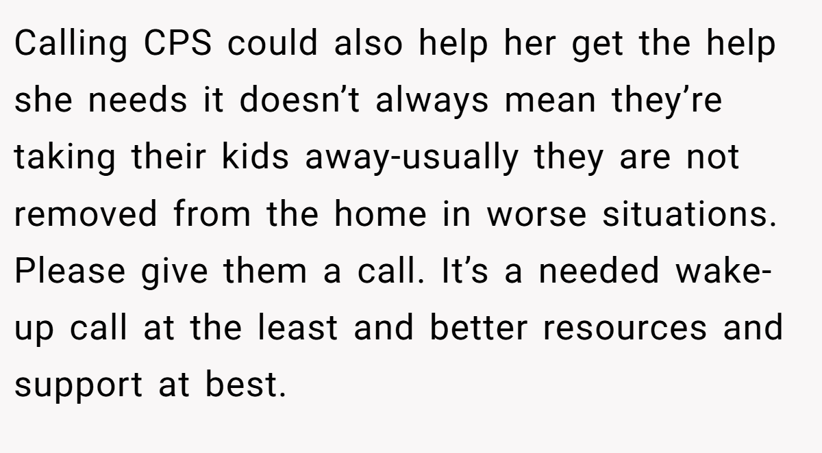 Calling CPS could also help her get the help she needs it doesn’t always mean they’re taking their kids away-usually they are not removed from the home in worse situations. Please give them a call. It’s a needed wake-up call at the least and better resources and support at best.