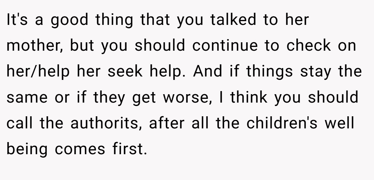 It's a good thing that you talked to her mother, but you should continue to check on her/help her seek help. And if things stay the same or if they get worse, I think you should call the authorits, after all the children's well being comes first.