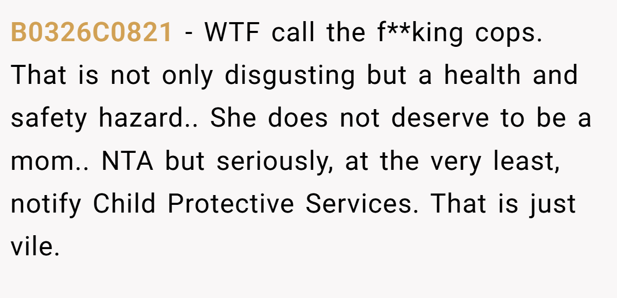 B0326C0821 - WTF call the f**king cops. That is not only disgusting but a health and safety hazard.. She does not deserve to be a mom.. NTA but seriously, at the very least, notify Child Protective Services. That is just vile.