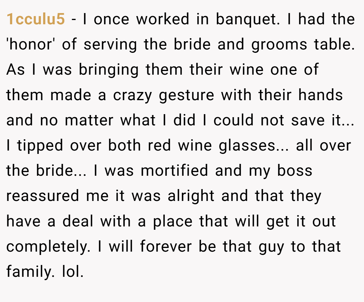 1cculu5 − I once worked in banquet. I had the 'honor' of serving the bride and grooms table. As I was bringing them their wine one of them made a crazy gesture with their hands and no matter what I did I could not save it... I tipped over both red wine glasses... all over the bride... I was mortified and my boss reassured me it was alright and that they have a deal with a place that will get it out completely. I will forever be that guy to that family. lol.