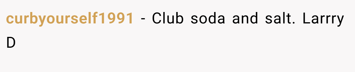 curbyourself1991 − Club soda and salt. Larrry D