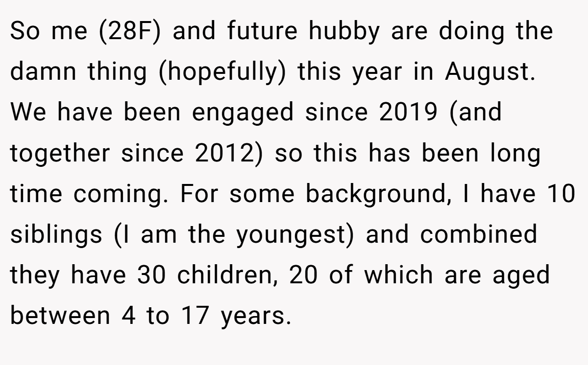 So me (28F) and future hubby are doing the damn thing (hopefully) this year in August. We have been engaged since 2019 (and together since 2012) so this has been long time coming. For some background, I have 10 siblings (I am the youngest) and combined they have 30 children, 20 of which are aged between 4 to 17 years.