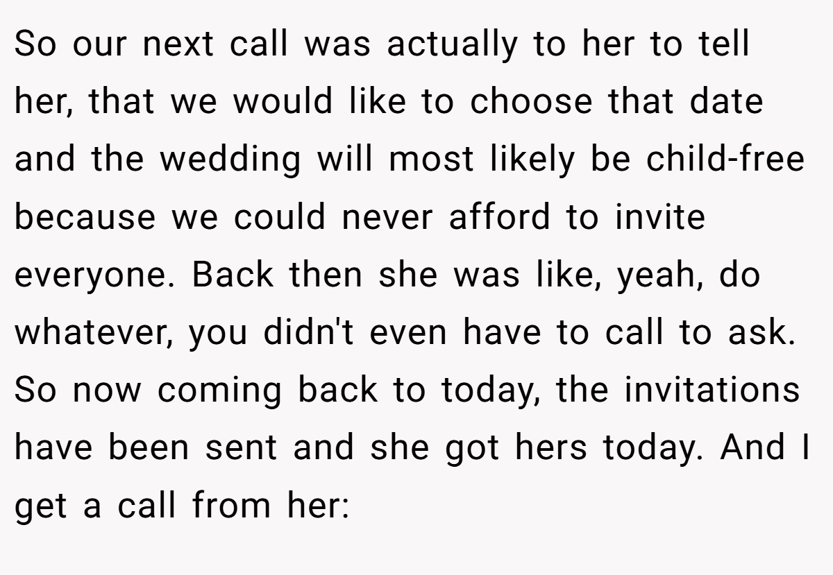 So our next call was actually to her to tell her, that we would like to choose that date and the wedding will most likely be child-free because we could never afford to invite everyone. Back then she was like, yeah, do whatever, you didn't even have to call to ask. So now coming back to today, the invitations have been sent and she got hers today. And I get a call from her: