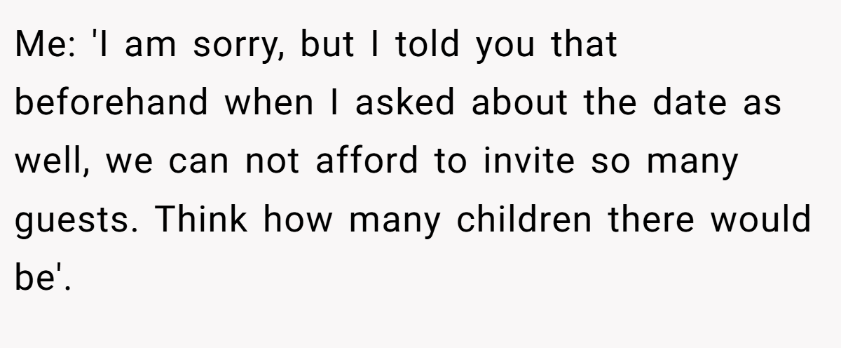 Me: 'I am sorry, but I told you that beforehand when I asked about the date as well, we can not afford to invite so many guests. Think how many children there would be'.