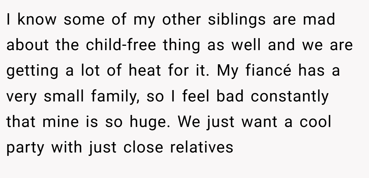 I know some of my other siblings are mad about the child-free thing as well and we are getting a lot of heat for it. My fiancé has a very small family, so I feel bad constantly that mine is so huge. We just want a cool party with just close relatives