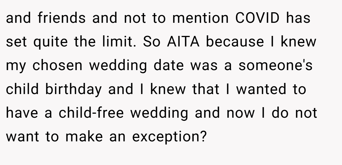 and friends and not to mention COVID has set quite the limit. So AITA because I knew my chosen wedding date was a someone's child birthday and I knew that I wanted to have a child-free wedding and now I do not want to make an exception?