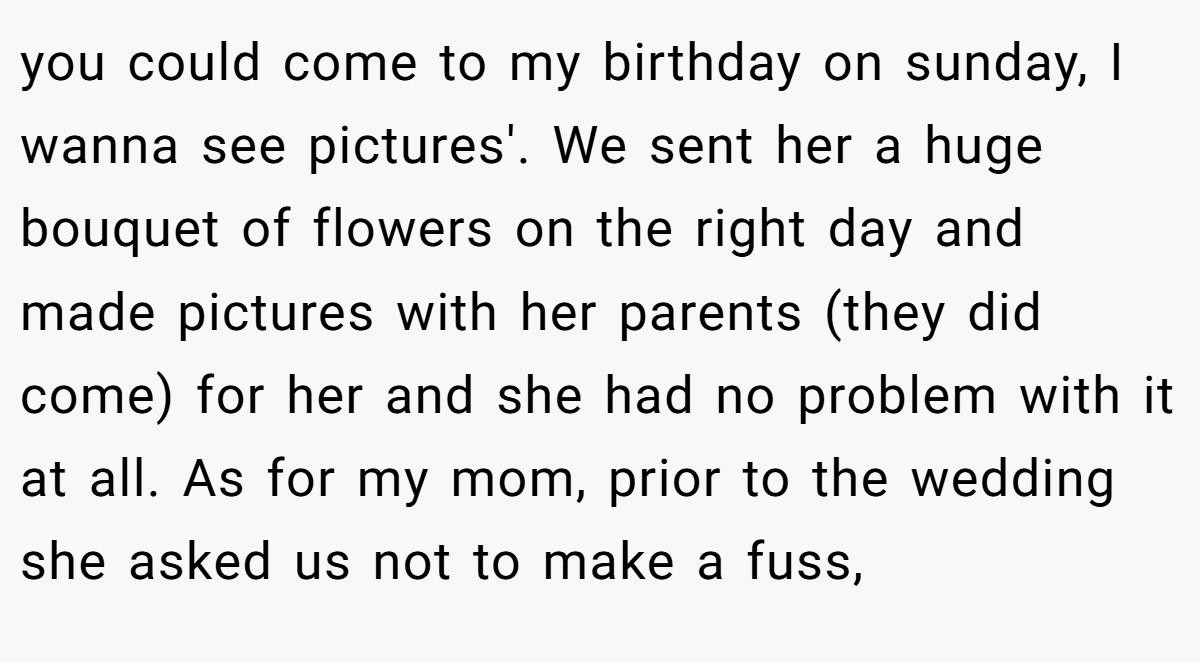 you could come to my birthday on sunday, I wanna see pictures'. We sent her a huge bouquet of flowers on the right day and made pictures with her parents (they did come) for her and she had no problem with it at all. As for my mom, prior to the wedding she asked us not to make a fuss,