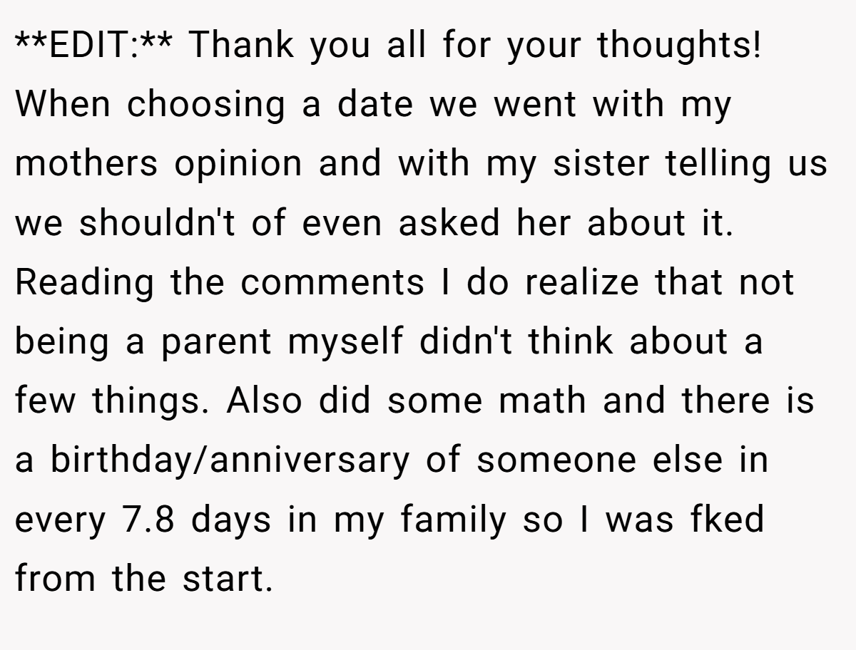 **EDIT:** Thank you all for your thoughts! When choosing a date we went with my mothers opinion and with my sister telling us we shouldn't of even asked her about it. Reading the comments I do realize that not being a parent myself didn't think about a few things. Also did some math and there is a birthday/anniversary of someone else in every 7.8 days in my family so I was fked from the start.