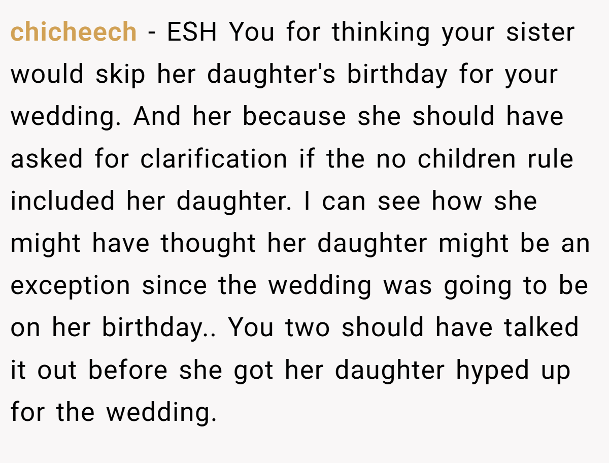 chicheech - ESH You for thinking your sister would skip her daughter's birthday for your wedding. And her because she should have asked for clarification if the no children rule included her daughter. I can see how she might have thought her daughter might be an exception since the wedding was going to be on her birthday.. You two should have talked it out before she got her daughter hyped up for the wedding.