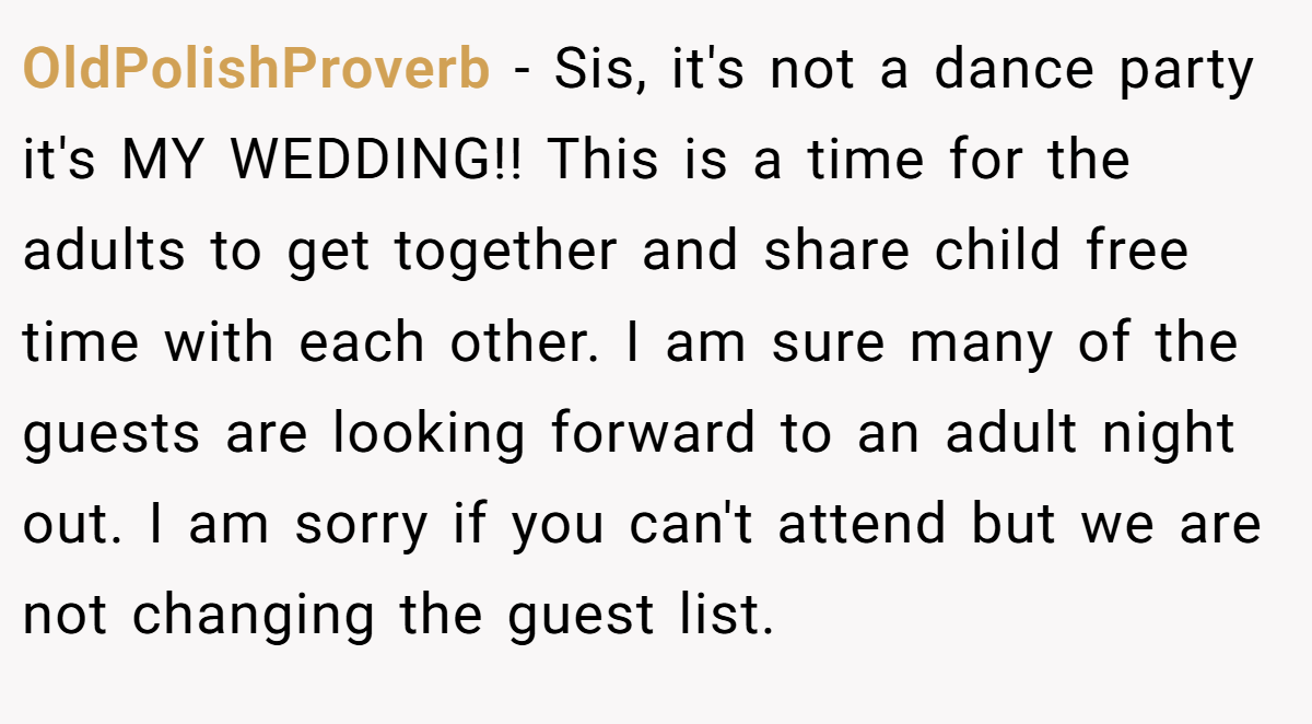OldPolishProverb - Sis, it's not a dance party it's MY WEDDING!! This is a time for the adults to get together and share child free time with each other. I am sure many of the guests are looking forward to an adult night out. I am sorry if you can't attend but we are not changing the guest list.
