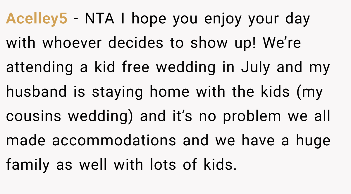 Acelley5 - NTA I hope you enjoy your day with whoever decides to show up! We’re attending a kid free wedding in July and my husband is staying home with the kids (my cousins wedding) and it’s no problem we all made accommodations and we have a huge family as well with lots of kids.