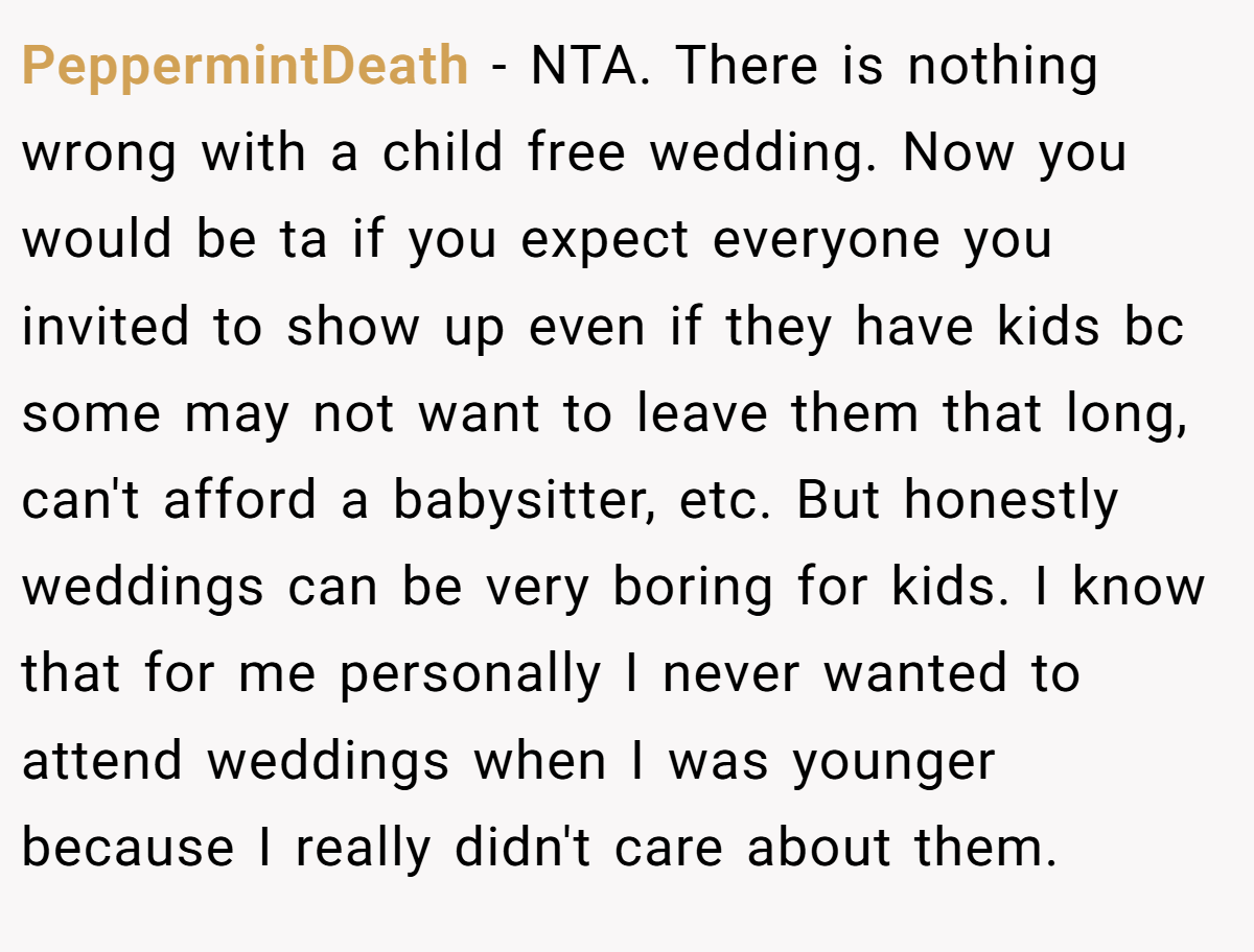 PeppermintDeath - NTA. There is nothing wrong with a child free wedding. Now you would be ta if you expect everyone you invited to show up even if they have kids bc some may not want to leave them that long, can't afford a babysitter, etc. But honestly weddings can be very boring for kids. I know that for me personally I never wanted to attend weddings when I was younger because I really didn't care about them.