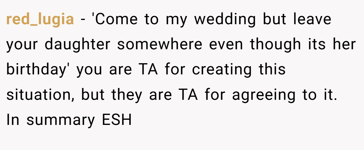 red_lugia - 'Come to my wedding but leave your daughter somewhere even though its her birthday' you are TA for creating this situation, but they are TA for agreeing to it. In summary ESH