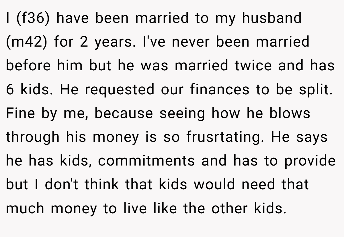 I (f36) have been married to my husband (m42) for 2 years. I've never been married before him but he was married twice and has 6 kids. He requested our finances to be split. Fine by me, because seeing how he blows through his money is so frusrtating. He says he has kids, commitments and has to provide but I don't think that kids would need that much money to live like the other kids.