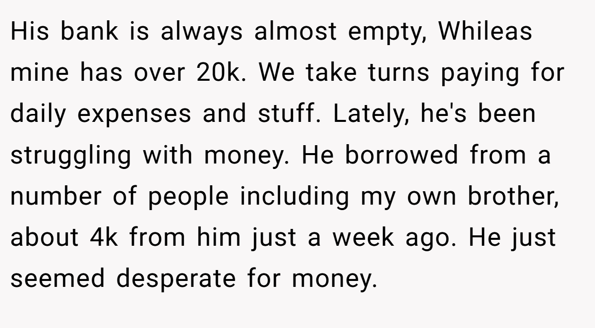 His bank is always almost empty, Whileas mine has over 20k. We take turns paying for daily expenses and stuff. Lately, he's been struggling with money. He borrowed from a number of people including my own brother, about 4k from him just a week ago. He just seemed desperate for money.
