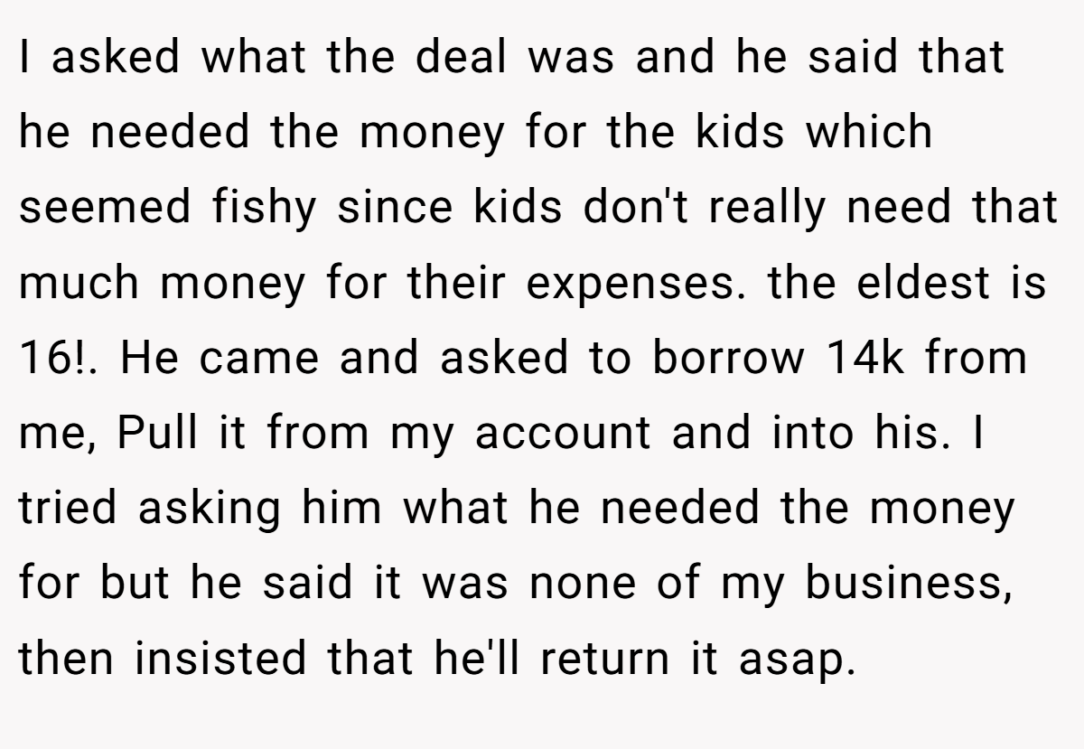 I asked what the deal was and he said that he needed the money for the kids which seemed fishy since kids don't really need that much money for their expenses. the eldest is 16!. He came and asked to borrow 14k from me, Pull it from my account and into his. I tried asking him what he needed the money for but he said it was none of my business, then insisted that he'll return it asap.