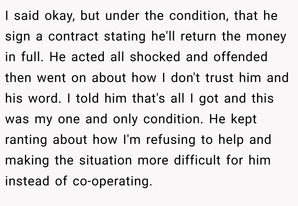 I said okay, but under the condition, that he sign a contract stating he'll return the money in full. He acted all shocked and offended then went on about how I don't trust him and his word. I told him that's all I got and this was my one and only condition. He kept ranting about how I'm refusing to help and making the situation more difficult for him instead of co-operating.