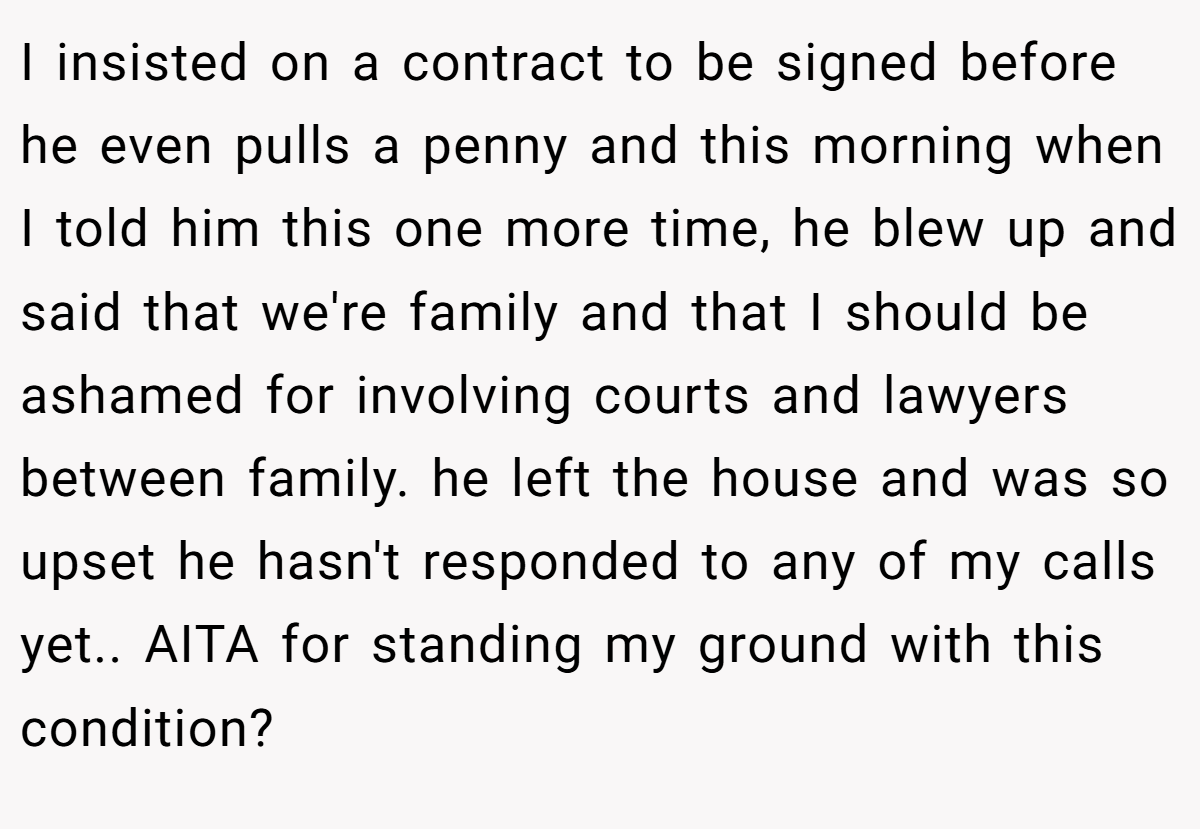 I insisted on a contract to be signed before he even pulls a penny and this morning when I told him this one more time, he blew up and said that we're family and that I should be ashamed for involving courts and lawyers between family. he left the house and was so upset he hasn't responded to any of my calls yet.. AITA for standing my ground with this condition?