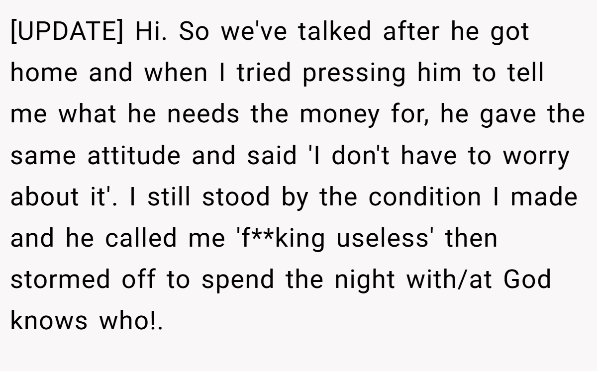 [UPDATE] Hi. So we've talked after he got home and when I tried pressing him to tell me what he needs the money for, he gave the same attitude and said 'I don't have to worry about it'. I still stood by the condition I made and he called me 'f**king useless' then stormed off to spend the night with/at God knows who!.
