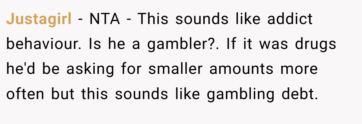 Justagirl − NTA - This sounds like addict behaviour. Is he a gambler?. If it was drugs he'd be asking for smaller amounts more often but this sounds like gambling debt.