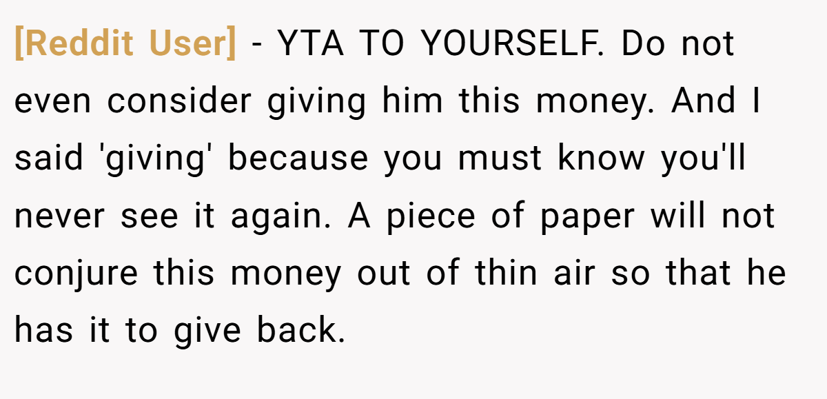 [Reddit User] − YTA TO YOURSELF. Do not even consider giving him this money. And I said 'giving' because you must know you'll never see it again. A piece of paper will not conjure this money out of thin air so that he has it to give back.
