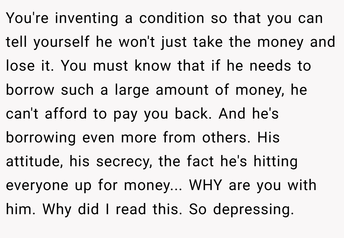 You're inventing a condition so that you can tell yourself he won't just take the money and lose it. You must know that if he needs to borrow such a large amount of money, he can't afford to pay you back. And he's borrowing even more from others. His attitude, his secrecy, the fact he's hitting everyone up for money... WHY are you with him. Why did I read this. So depressing.