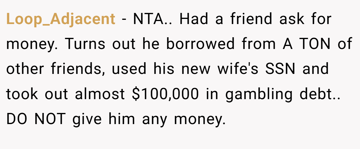 Loop_Adjacent − NTA.. Had a friend ask for money. Turns out he borrowed from A TON of other friends, used his new wife's SSN and took out almost $100,000 in gambling debt.. DO NOT give him any money.