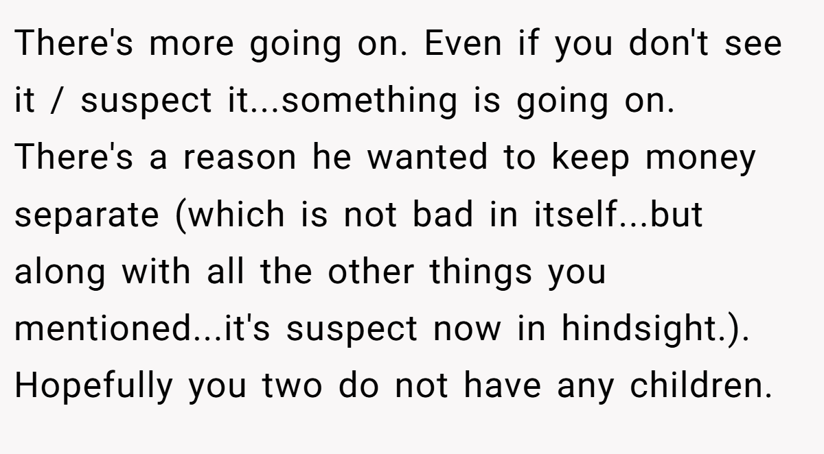 There's more going on. Even if you don't see it / suspect it...something is going on. There's a reason he wanted to keep money separate (which is not bad in itself...but along with all the other things you mentioned...it's suspect now in hindsight.). Hopefully you two do not have any children.