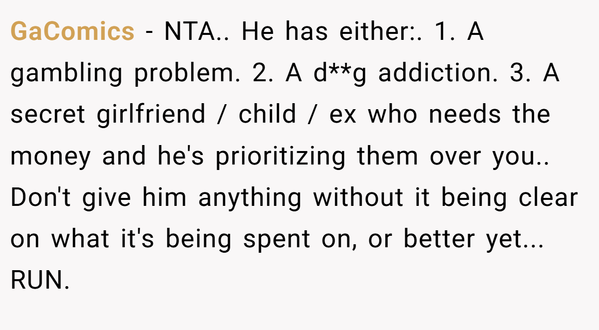 GaComics − NTA.. He has either:. 1. A gambling problem. 2. A d**g addiction. 3. A secret girlfriend / child / ex who needs the money and he's prioritizing them over you.. Don't give him anything without it being clear on what it's being spent on, or better yet... RUN.