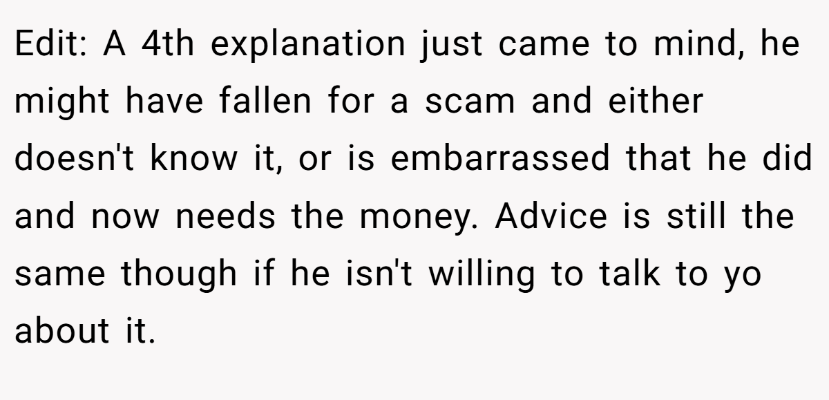 Edit: A 4th explanation just came to mind, he might have fallen for a scam and either doesn't know it, or is embarrassed that he did and now needs the money. Advice is still the same though if he isn't willing to talk to yo about it.